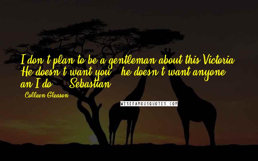Colleen Gleason quotes: I don't plan to be a gentleman about this Victoria. He doesn't want you - he doesn't want anyone - an I do." ~ Sebastian