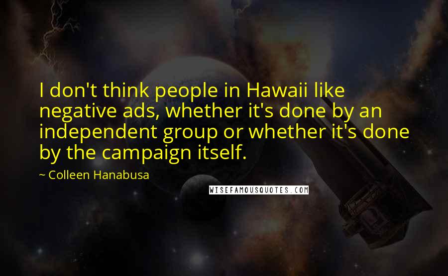 Colleen Hanabusa quotes: I don't think people in Hawaii like negative ads, whether it's done by an independent group or whether it's done by the campaign itself.