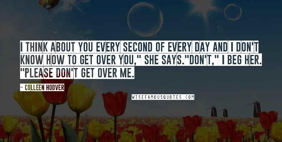 Colleen Hoover quotes: I think about you every second of every day and I don't know how to get over you," she says."Don't," I beg her. "Please don't get over me.