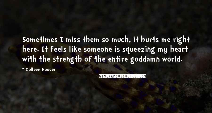 Colleen Hoover quotes: Sometimes I miss them so much, it hurts me right here. It feels like someone is squeezing my heart with the strength of the entire goddamn world.