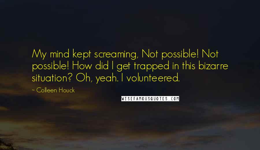Colleen Houck quotes: My mind kept screaming, Not possible! Not possible! How did I get trapped in this bizarre situation? Oh, yeah. I volunteered. Colleen Houck quotes: My mind kept screaming, Not possible! Not possible! How did I get trapped in this bizarre situation? Oh, yeah. I volunteered.