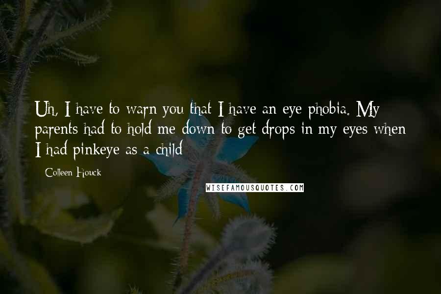 Colleen Houck quotes: Uh, I have to warn you that I have an eye phobia. My parents had to hold me down to get drops in my eyes when I had pinkeye as Colleen Houck quotes: Uh, I have to warn you that I have an eye phobia. My parents had to hold me down to get drops in my eyes when I had pinkeye as