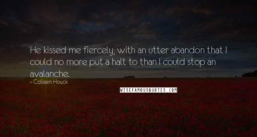 Colleen Houck quotes: He kissed me fiercely, with an utter abandon that I could no more put a halt to than I could stop an avalanche. Colleen Houck quotes: He kissed me fiercely, with an utter abandon that I could no more put a halt to than I could stop an avalanche.