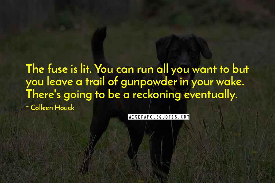 Colleen Houck quotes: The fuse is lit. You can run all you want to but you leave a trail of gunpowder in your wake. There's going to be a reckoning eventually. Colleen Houck quotes: The fuse is lit. You can run all you want to but you leave a trail of gunpowder in your wake. There's going to be a reckoning eventually.