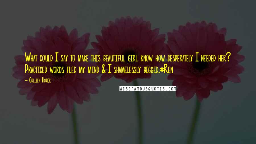 Colleen Houck quotes: What could I say to make this beautiful girl know how desperately I needed her? Practiced words fled my mind & I shamelessly begged.#Ren Colleen Houck quotes: What could I say to make this beautiful girl know how desperately I needed her? Practiced words fled my mind & I shamelessly begged.#Ren