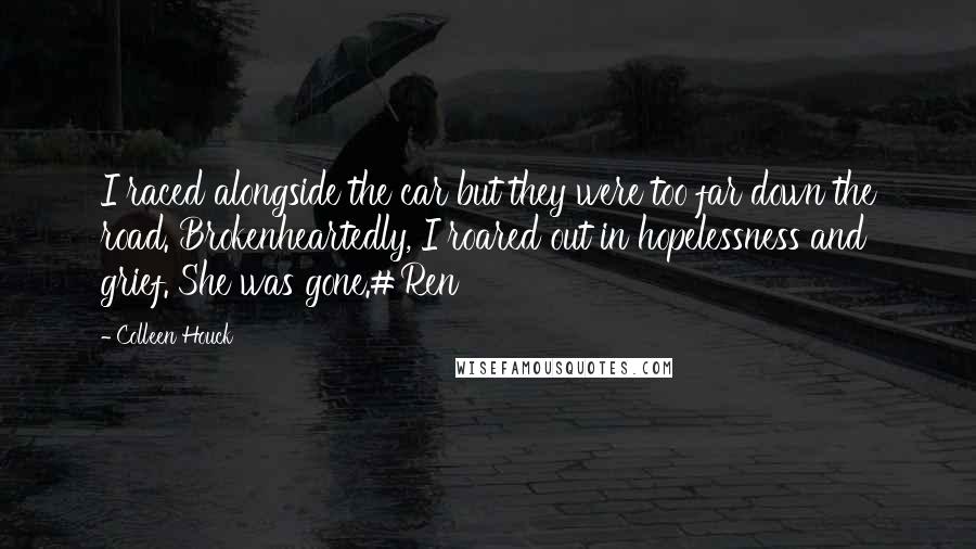Colleen Houck quotes: I raced alongside the car but they were too far down the road. Brokenheartedly, I roared out in hopelessness and grief. She was gone.#Ren Colleen Houck quotes: I raced alongside the car but they were too far down the road. Brokenheartedly, I roared out in hopelessness and grief. She was gone.#Ren