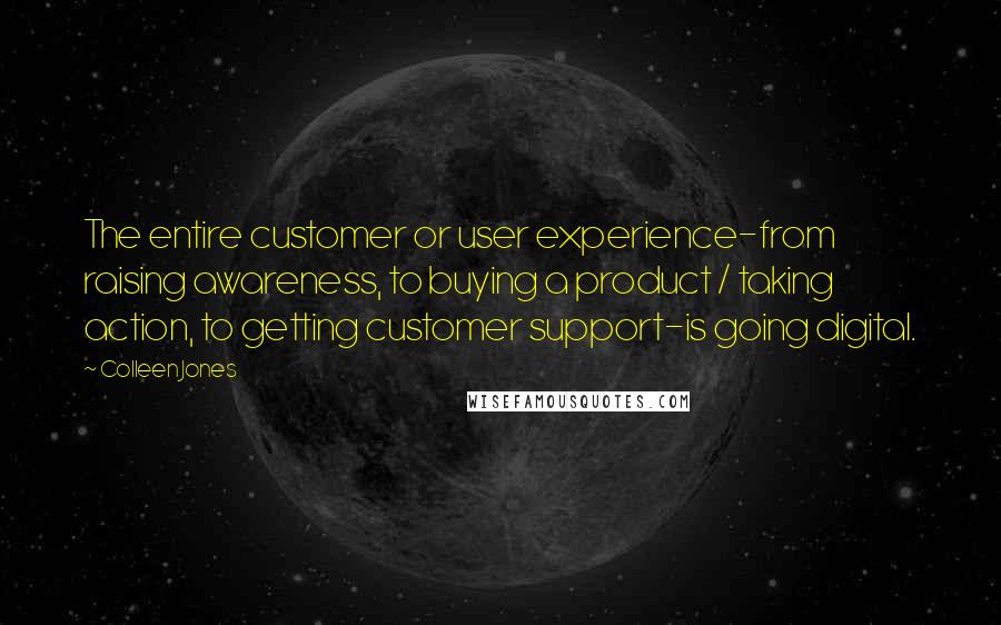 Colleen Jones quotes: The entire customer or user experience-from raising awareness, to buying a product / taking action, to getting customer support-is going digital. Colleen Jones quotes: The entire customer or user experience-from raising awareness, to buying a product / taking action, to getting customer support-is going digital.