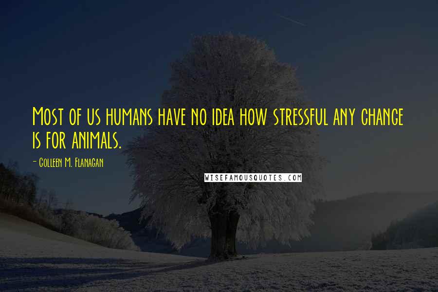 Colleen M. Flanagan quotes: Most of us humans have no idea how stressful any change is for animals.
