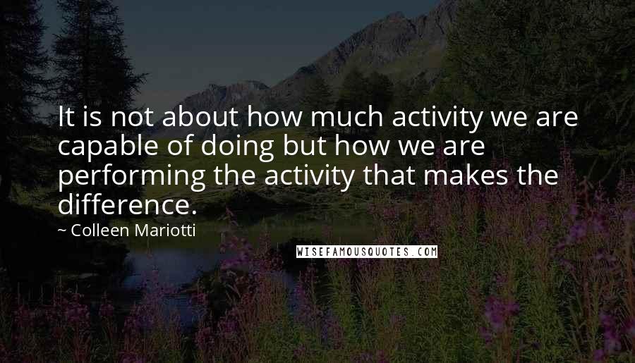 Colleen Mariotti quotes: It is not about how much activity we are capable of doing but how we are performing the activity that makes the difference.