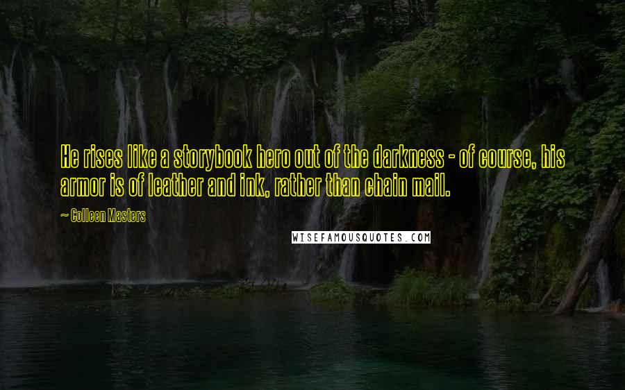 Colleen Masters quotes: He rises like a storybook hero out of the darkness - of course, his armor is of leather and ink, rather than chain mail. Colleen Masters quotes: He rises like a storybook hero out of the darkness - of course, his armor is of leather and ink, rather than chain mail.