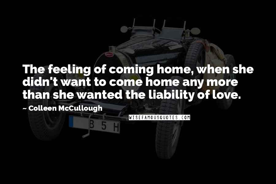 Colleen McCullough quotes: The feeling of coming home, when she didn't want to come home any more than she wanted the liability of love.