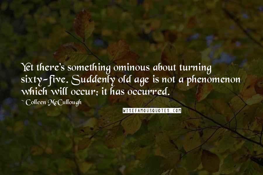 Colleen McCullough quotes: Yet there's something ominous about turning sixty-five. Suddenly old age is not a phenomenon which will occur; it has occurred.
