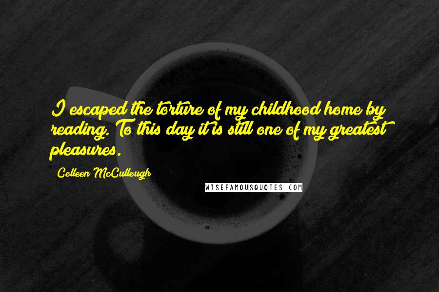Colleen McCullough quotes: I escaped the torture of my childhood home by reading. To this day it is still one of my greatest pleasures.