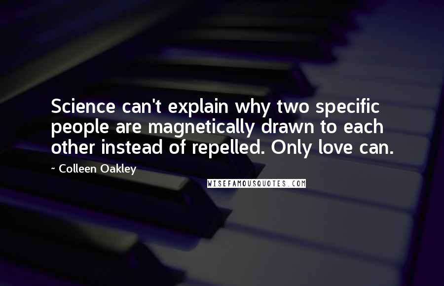 Colleen Oakley quotes: Science can't explain why two specific people are magnetically drawn to each other instead of repelled. Only love can. Colleen Oakley quotes: Science can't explain why two specific people are magnetically drawn to each other instead of repelled. Only love can.