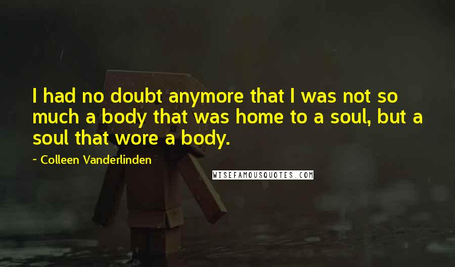Colleen Vanderlinden quotes: I had no doubt anymore that I was not so much a body that was home to a soul, but a soul that wore a body.