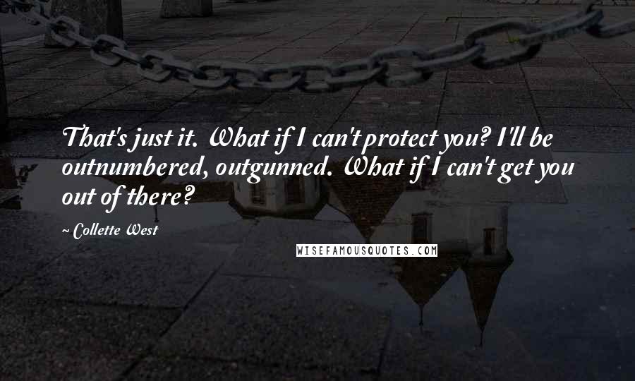 Collette West quotes: That's just it. What if I can't protect you? I'll be outnumbered, outgunned. What if I can't get you out of there? Collette West quotes: That's just it. What if I can't protect you? I'll be outnumbered, outgunned. What if I can't get you out of there?