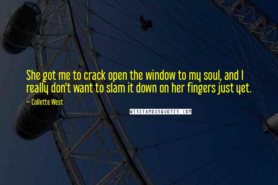 Collette West quotes: She got me to crack open the window to my soul, and I really don't want to slam it down on her fingers just yet. Collette West quotes: She got me to crack open the window to my soul, and I really don't want to slam it down on her fingers just yet.