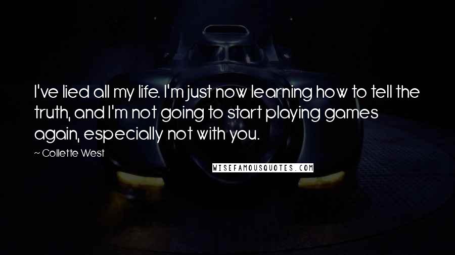 Collette West quotes: I've lied all my life. I'm just now learning how to tell the truth, and I'm not going to start playing games again, especially not with you. Collette West quotes: I've lied all my life. I'm just now learning how to tell the truth, and I'm not going to start playing games again, especially not with you.