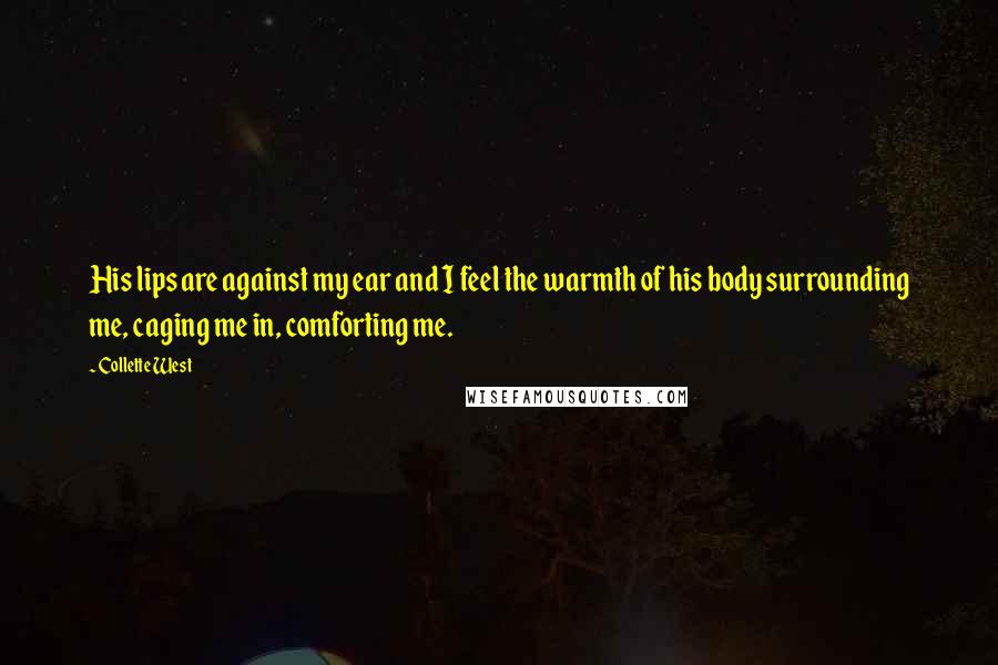 Collette West quotes: His lips are against my ear and I feel the warmth of his body surrounding me, caging me in, comforting me. Collette West quotes: His lips are against my ear and I feel the warmth of his body surrounding me, caging me in, comforting me.