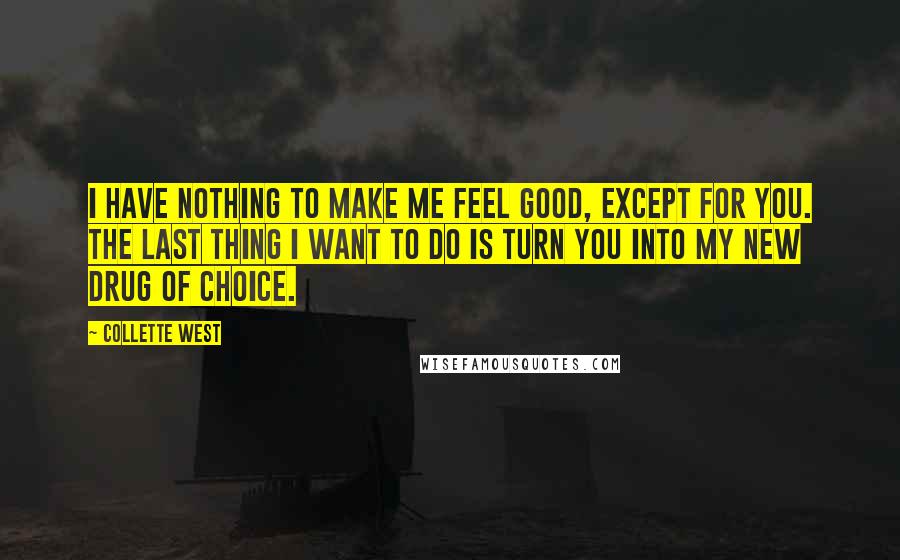 Collette West quotes: I have nothing to make me feel good, except for you. The last thing I want to do is turn you into my new drug of choice. Collette West quotes: I have nothing to make me feel good, except for you. The last thing I want to do is turn you into my new drug of choice.