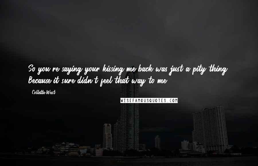 Collette West quotes: So you're saying your kissing me back was just a pity thing? Because it sure didn't feel that way to me. Collette West quotes: So you're saying your kissing me back was just a pity thing? Because it sure didn't feel that way to me.
