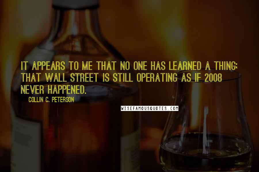 Collin C. Peterson quotes: It appears to me that no one has learned a thing; that Wall Street is still operating as if 2008 never happened.