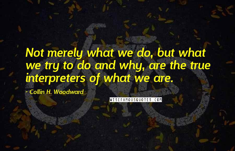 Collin H. Woodward quotes: Not merely what we do, but what we try to do and why, are the true interpreters of what we are.