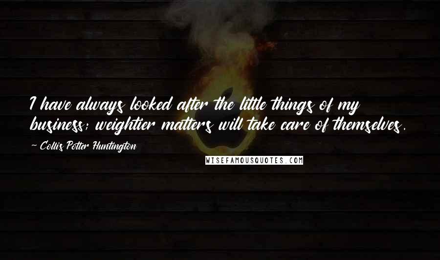 Collis Potter Huntington quotes: I have always looked after the little things of my business; weightier matters will take care of themselves.