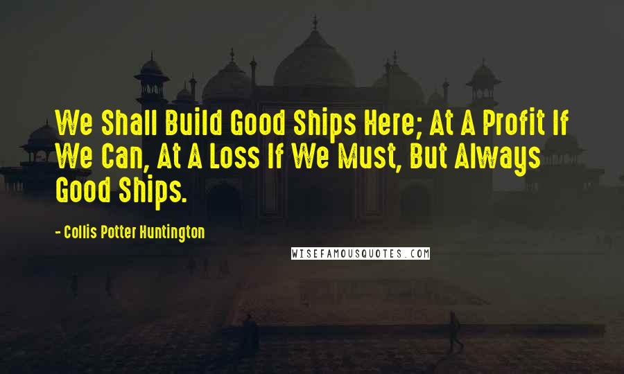 Collis Potter Huntington quotes: We Shall Build Good Ships Here; At A Profit If We Can, At A Loss If We Must, But Always Good Ships.