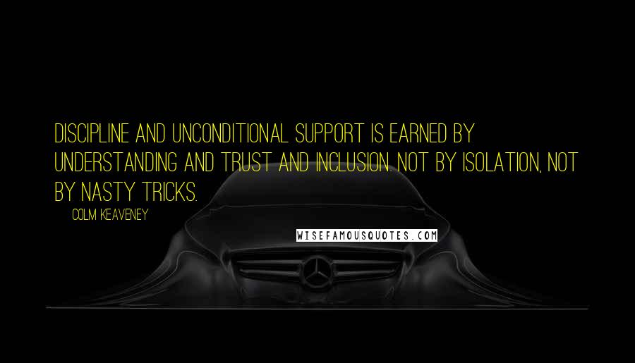 Colm Keaveney quotes: Discipline and unconditional support is earned by understanding and trust and inclusion. Not by isolation, not by nasty tricks. Colm Keaveney quotes: Discipline and unconditional support is earned by understanding and trust and inclusion. Not by isolation, not by nasty tricks.