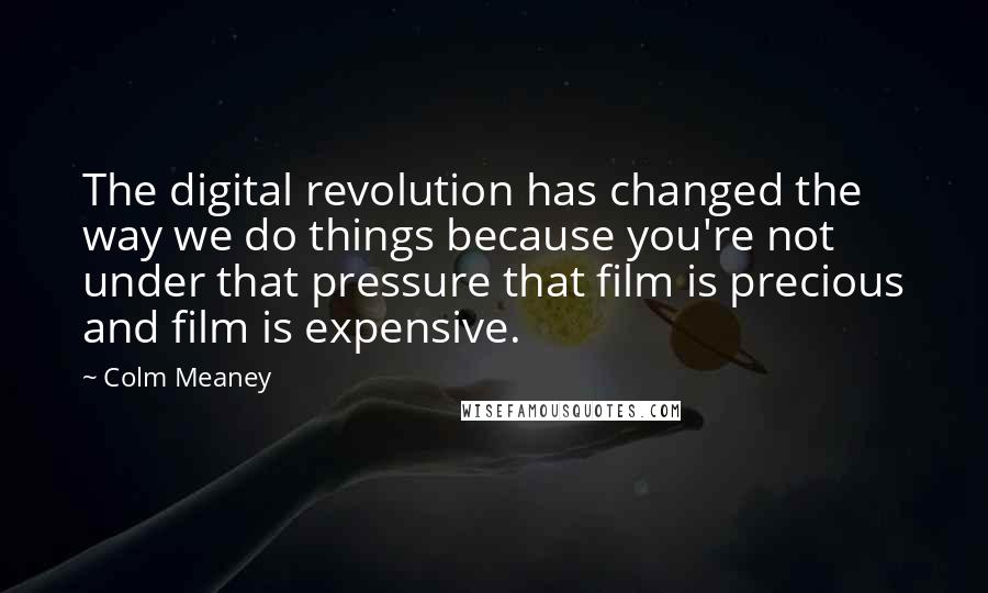 Colm Meaney quotes: The digital revolution has changed the way we do things because you're not under that pressure that film is precious and film is expensive.