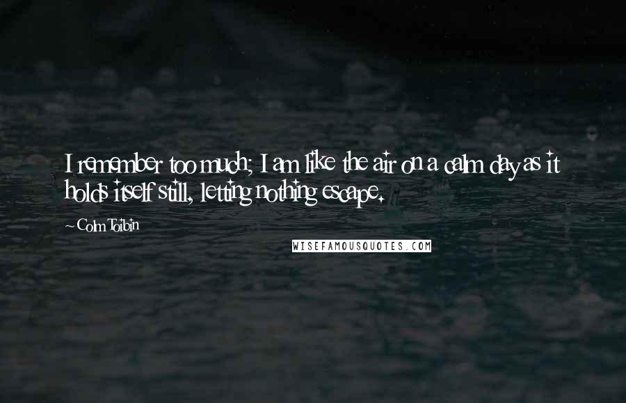 Colm Toibin quotes: I remember too much; I am like the air on a calm day as it holds itself still, letting nothing escape.