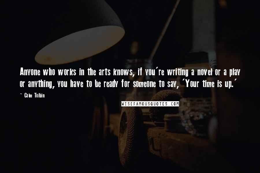 Colm Toibin quotes: Anyone who works in the arts knows, if you're writing a novel or a play or anything, you have to be ready for someone to say, 'Your time is up.'