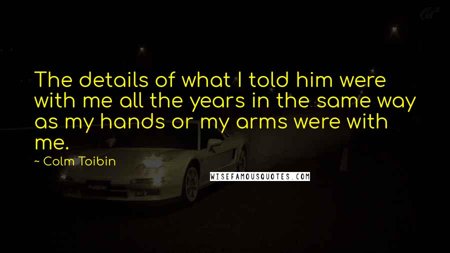 Colm Toibin quotes: The details of what I told him were with me all the years in the same way as my hands or my arms were with me.