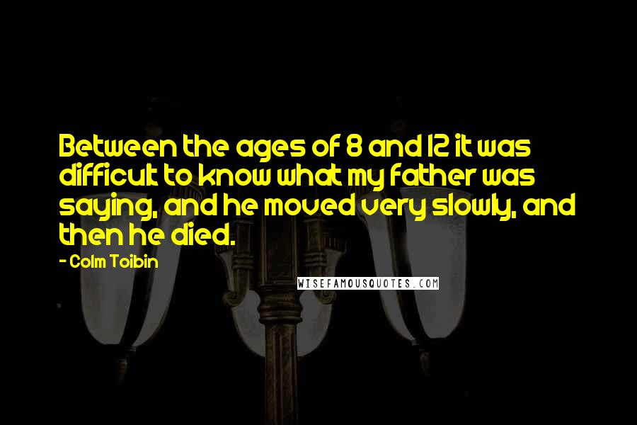 Colm Toibin quotes: Between the ages of 8 and 12 it was difficult to know what my father was saying, and he moved very slowly, and then he died.