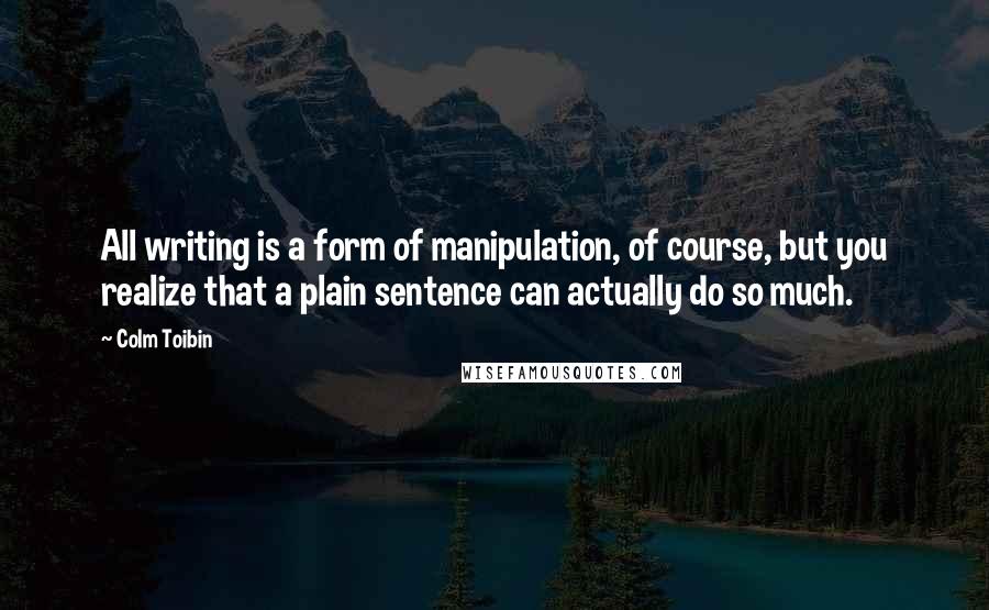 Colm Toibin quotes: All writing is a form of manipulation, of course, but you realize that a plain sentence can actually do so much.