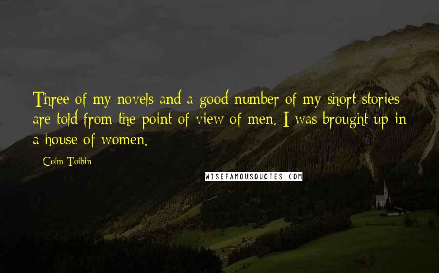 Colm Toibin quotes: Three of my novels and a good number of my short stories are told from the point of view of men. I was brought up in a house of women.