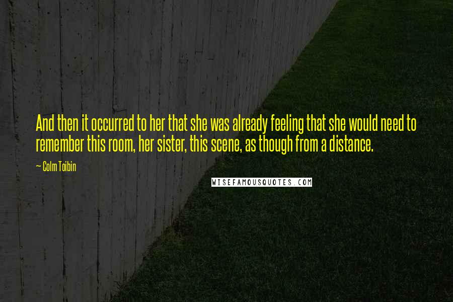 Colm Toibin quotes: And then it occurred to her that she was already feeling that she would need to remember this room, her sister, this scene, as though from a distance.