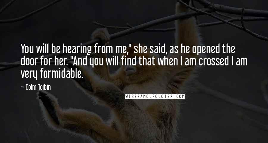 Colm Toibin quotes: You will be hearing from me," she said, as he opened the door for her. "And you will find that when I am crossed I am very formidable.