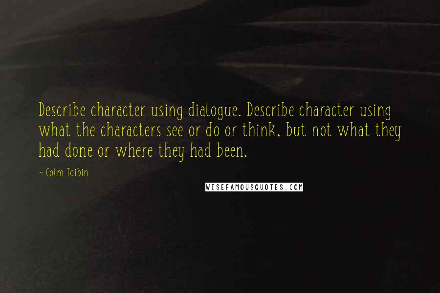 Colm Toibin quotes: Describe character using dialogue. Describe character using what the characters see or do or think, but not what they had done or where they had been.