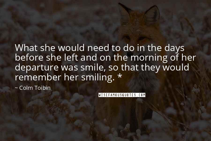 Colm Toibin quotes: What she would need to do in the days before she left and on the morning of her departure was smile, so that they would remember her smiling. *