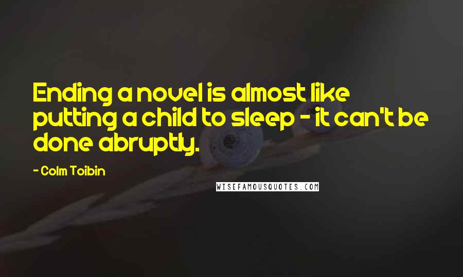 Colm Toibin quotes: Ending a novel is almost like putting a child to sleep - it can't be done abruptly.