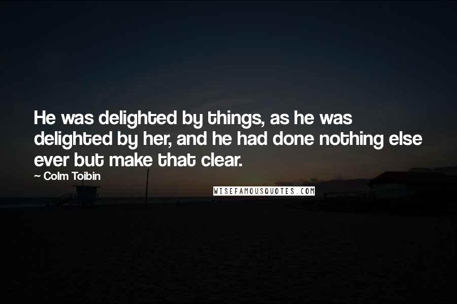 Colm Toibin quotes: He was delighted by things, as he was delighted by her, and he had done nothing else ever but make that clear.