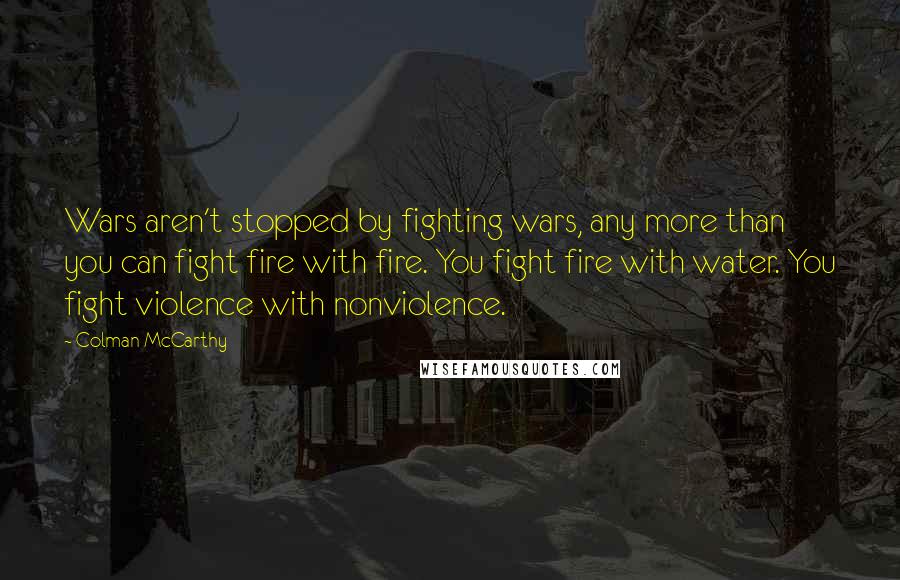 Colman McCarthy quotes: Wars aren't stopped by fighting wars, any more than you can fight fire with fire. You fight fire with water. You fight violence with nonviolence.
