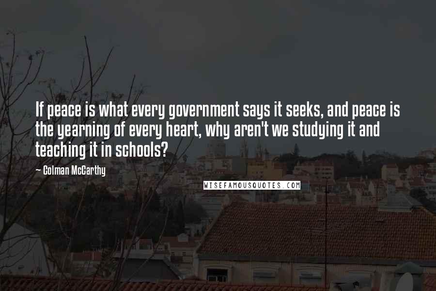 Colman McCarthy quotes: If peace is what every government says it seeks, and peace is the yearning of every heart, why aren't we studying it and teaching it in schools?