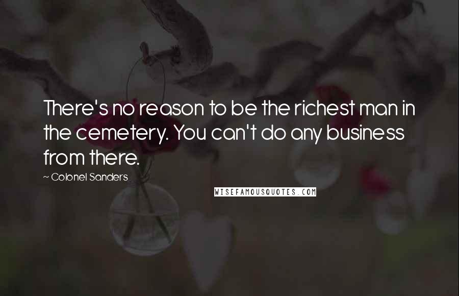 Colonel Sanders quotes: There's no reason to be the richest man in the cemetery. You can't do any business from there.