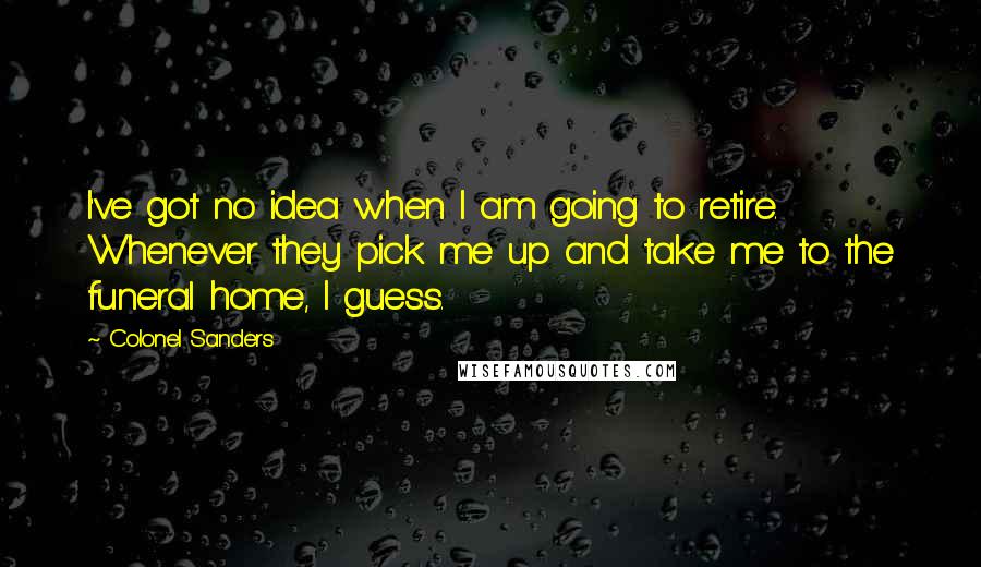 Colonel Sanders quotes: I've got no idea when I am going to retire. Whenever they pick me up and take me to the funeral home, I guess. Colonel Sanders quotes: I've got no idea when I am going to retire. Whenever they pick me up and take me to the funeral home, I guess.
