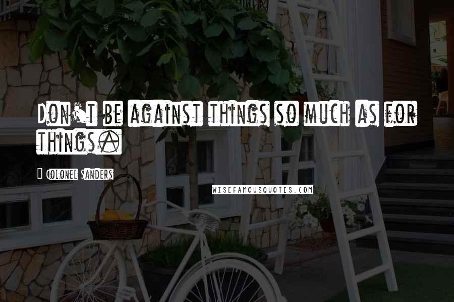 Colonel Sanders quotes: Don't be against things so much as for things.