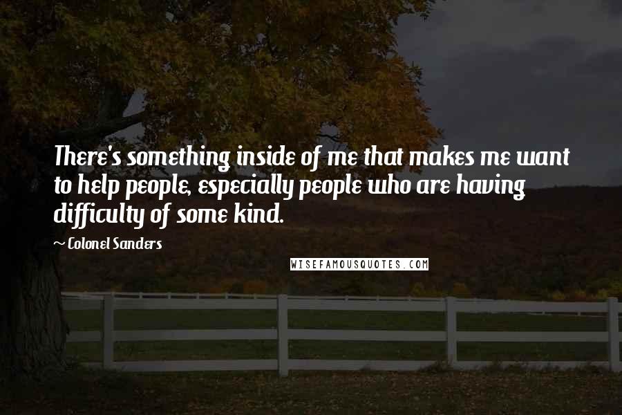 Colonel Sanders quotes: There's something inside of me that makes me want to help people, especially people who are having difficulty of some kind.