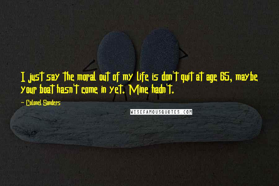 Colonel Sanders quotes: I just say the moral out of my life is don't quit at age 65, maybe your boat hasn't come in yet. Mine hadn't.